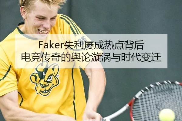 Faker失利屡成热点背后 电竞传奇的舆论漩涡与时代变迁